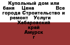 Купольный дом или баня  › Цена ­ 68 000 - Все города Строительство и ремонт » Услуги   . Хабаровский край,Амурск г.